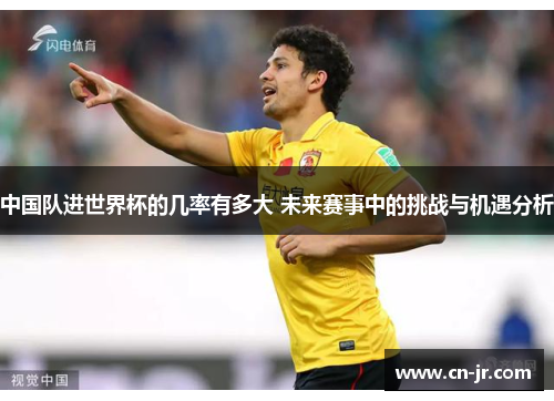 中国队进世界杯的几率有多大 未来赛事中的挑战与机遇分析