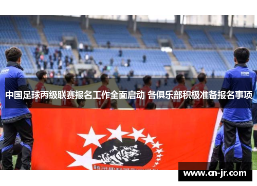 中国足球丙级联赛报名工作全面启动 各俱乐部积极准备报名事项