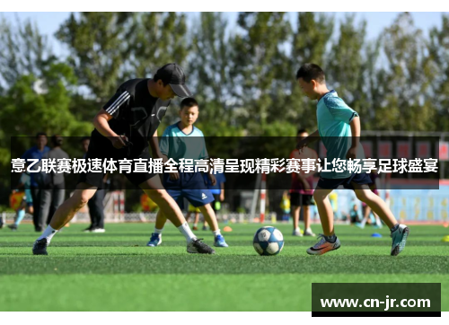 意乙联赛极速体育直播全程高清呈现精彩赛事让您畅享足球盛宴